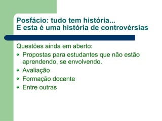 Posfácio: tudo tem história... E esta é uma história de controvérsias Questões ainda em aberto: Propostas para estudantes que não estão aprendendo, se envolvendo. Avaliação Formação docente Entre outras 