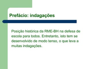 Posição histórica da RME-BH na defesa de escola para todos. Entretanto, isto tem se  desenvolvido de modo tenso, o que leva a  muitas indagações. Prefácio: indagações 