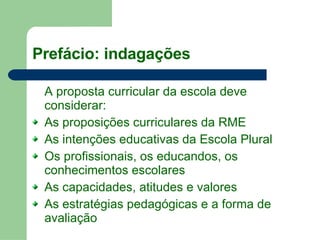 Prefácio: indagações A proposta curricular da escola deve considerar:  As proposições curriculares da RME As intenções educativas da Escola Plural Os profissionais, os educandos, os conhecimentos escolares As capacidades, atitudes e valores As estratégias pedagógicas e a forma de avaliação  