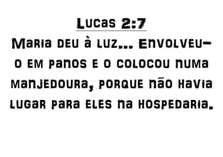 Lucas 2:7
Maria deu à luz... Envolveu-
o em panos e o colocou numa
manjedoura, porque não havia
lugar para eles na hospedaria.
 