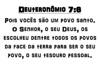 Deuteronômio 7:6
Pois vocês são um povo santo.
O Senhor, o seu Deus, os
escolheu dentre todos os povos
da face da terra para ser o seu
povo, o seu tesouro pessoal.
 