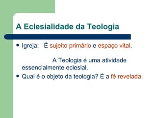 A Eclesialidade da Teologia

   Igreja: É sujeito primário e espaço vital.

               A Teologia é uma atividade
    essencialmente eclesial.
   Qual é o objeto da teologia? É a fé revelada.
 