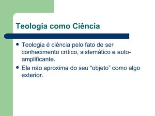 Teologia como Ciência

   Teologia é ciência pelo fato de ser
    conhecimento crítico, sistemático e auto-
    amplificante.
   Ela não aproxima do seu “objeto” como algo
    exterior.
 