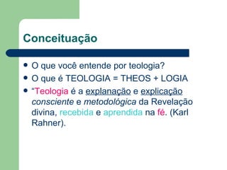 Conceituação

   O que você entende por teologia?
   O que é TEOLOGIA = THEOS + LOGIA
   “Teologia é a explanação e explicação
    consciente e metodológica da Revelação
    divina, recebida e aprendida na fé. (Karl
    Rahner).
 