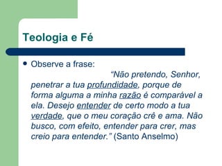 Teologia e Fé

   Observe a frase:
                         “Não pretendo, Senhor,
    penetrar a tua profundidade, porque de
    forma alguma a minha razão é comparável a
    ela. Desejo entender de certo modo a tua
    verdade, que o meu coração crê e ama. Não
    busco, com efeito, entender para crer, mas
    creio para entender.” (Santo Anselmo)
 