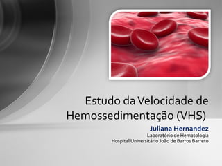 Estudo da Velocidade de
Hemossedimentação (VHS)
                        Juliana Hernandez
                       Laboratório de Hematologia
       Hospital Universitário João de Barros Barreto
 