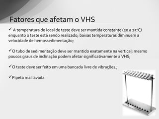 Fatores que afetam o VHS
 A temperatura do local de teste deve ser mantida constante (20 a 25 0C)
enquanto o teste está sendo realizado; baixas temperaturas diminuem a
velocidade de hemossedimentação;

O tubo de sedimentação deve ser mantido exatamente na vertical; mesmo
poucos graus de inclinação podem afetar significativamente a VHS;

O teste deve ser feito em uma bancada livre de vibrações.;

Pipeta mal lavada
 