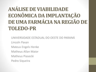 ANÁLISE DE VIABILIDADE
ECONÔMICA DA IMPLANTAÇÃO
DE UMA FARMÁCIA NA REGIÃO DE
TOLEDO-PR
UNIVERSIDADE ESTADUAL DO OESTE DO PARANÁ
Lincoln Pavan
Mateus Engels Henke
Matheus Allan Maior
Matheus Piasecki
Pedro Siqueira
 