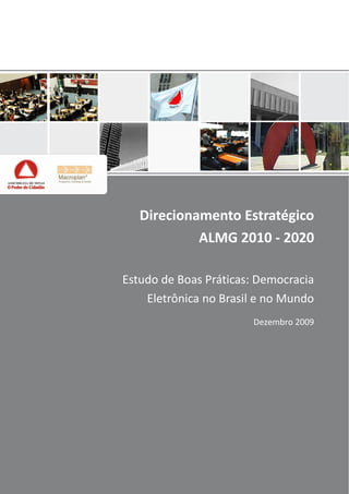     

          


          


          


          


          


          


          
                Direcionamento  Estratégico  
          
                         ALMG  2010  -­‐  2020  
          


          
             Estudo  de  Boas  Práticas:  Democracia  
          
                 Eletrônica  no  Brasil  e  no  Mundo  
                                         Dezembro  2009  
                                                          

                                                          

                                                          
 