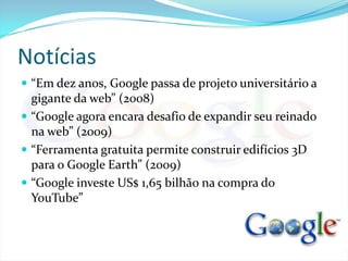 Notícias“Em dez anos, Google passa de projeto universitário a gigante da web” (2008)“Google agora encara desafio de expandir seu reinado na web” (2009)“Ferramenta gratuita permite construir edifícios 3D para o Google Earth” (2009)“Google investe US$ 1,65 bilhão na compra do YouTube”