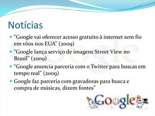 Notícias“Google vai oferecer acesso gratuito à internet sem fio em vôos nos EUA” (2009)“Google lança serviço de imagens Street View no Brasil” (2009)“Google anuncia parceria com o Twitter para buscas em tempo real” (2009)Google faz parceria com gravadoras para busca e compra de músicas, dizem fontes”