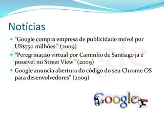 Notícias“Google compra empresa de publicidade móvel por US$750 milhões.” (2009)“Peregrinação virtual por Caminho de Santiago já é possível no Street View” (2009)Google anuncia abertura do código do seu Chrome OS para desenvolvedores” (2009)