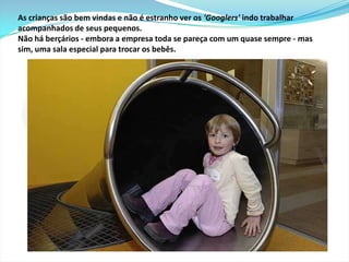 O tobogã conecta a zona de oficinas do primeiro andar com a cafeteria e a academia. Para descer e comer não precisa esperar o elevador. Os recém chegados têm que descer por ele para se apresentar à todos, além de usar um ridículo chapéu colorido durante algumas horas. 