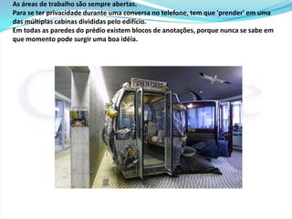 As crianças são bem vindas e não é estranho ver os 'Googlers' indo trabalhar acompanhados de seus pequenos. Não há berçários - embora a empresa toda se pareça com um quase sempre - mas sim, uma sala especial para trocar os bebês. 