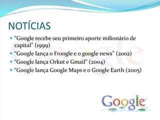 NOTÍCIAS “Google recebe seu primeiro aporte milionário de capital” (1999)“Google lança o Froogle e o google news” (2002)“Google lança Orkut e Gmail” (2004) “Google lança Google Maps e o Google Earth (2005)