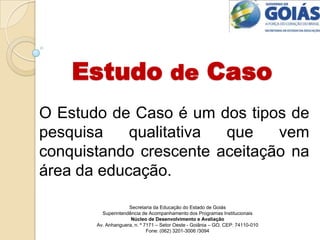 Estudo de Caso O Estudo de Caso é um dos tipos de pesquisa qualitativa que vem                                                           conquistando crescente aceitação na área da educação. Secretaria da Educação do Estado de Goiás Superintendência de Acompanhamento dos Programas Institucionais Núcleo de Desenvolvimento e Avaliação Av. Anhanguera, n. º 7171 – Setor Oeste - Goiânia – GO. CEP: 74110-010 Fone: (062) 3201-3006 /3094 