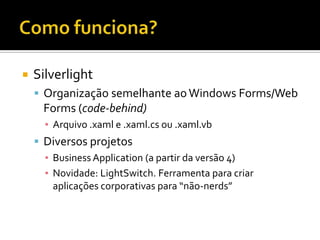 Como funciona?SilverlightOrganização semelhante ao Windows Forms/Web Forms (code-behind)Arquivo .xaml e .xaml.cs ou .xaml.vbDiversos projetosBusiness Application (a partir da versão 4)Novidade: LightSwitch. Ferramenta para criar aplicações corporativas para “não-nerds”