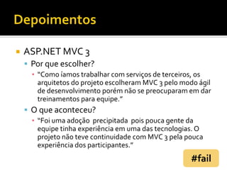 DepoimentosASP.NET MVC 3Por que escolher?“Como íamos trabalhar com serviços de terceiros, os arquitetos do projeto escolheram MVC 3 pelo modo ágil de desenvolvimento porém não se preocuparam em dar treinamentos para equipe.”O que aconteceu?“Foi uma adoção  precipitada  pois pouca gente da equipe tinha experiência em uma das tecnologias. O projeto não teve continuidade com MVC 3 pela pouca experiência dos participantes.”#fail
