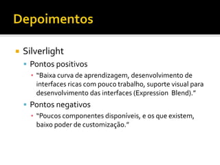 DepoimentosSilverlightPontos positivos“Baixa curva de aprendizagem, desenvolvimento de interfaces ricas com pouco trabalho, suporte visual para desenvolvimento das interfaces (Expression  Blend).”Pontos negativos“Poucos componentes disponíveis, e os que existem, baixo poder de customização.”