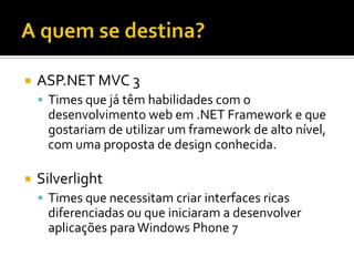 A quem se destina?ASP.NET MVC 3Times que já têm habilidades com o desenvolvimento web em .NET Framework e que gostariam de utilizar um framework de alto nível, com uma proposta de design conhecida.SilverlightTimes que necessitam criar interfaces ricas diferenciadas ou que iniciaram a desenvolver aplicações para Windows Phone 7