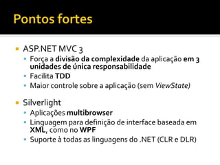 Pontos fortesASP.NET MVC 3Força a divisão da complexidade da aplicação em 3 unidades de única responsabilidadeFacilita TDDMaior controle sobre a aplicação (sem ViewState)SilverlightAplicações multibrowserLinguagem para definição de interface baseada em XML, como no WPFSuporte à todas as linguagens do .NET (CLR e DLR)