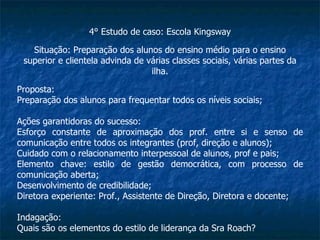 4° Estudo de caso: Escola Kingsway Situação: Preparação dos alunos do ensino médio para o ensino superior e clientela advinda de várias classes sociais, várias partes da ilha. Proposta: Preparação dos alunos para frequentar todos os níveis sociais; Ações garantidoras do sucesso: Esforço constante de aproximação dos prof. entre si e senso de comunicação entre todos os integrantes (prof, direção e alunos); Cuidado com o relacionamento interpessoal de alunos, prof e pais; Elemento chave: estilo de gestão democrática, com processo de comunicação aberta; Desenvolvimento de credibilidade; Diretora experiente: Prof., Assistente de Direção, Diretora e docente; Indagação: Quais são os elementos do estilo de liderança da Sra Roach? 