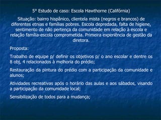 5° Estudo de caso: Escola Hawthorne (Califórnia) Situação: bairro hispânico, clientela mista (negros e brancos) de diferentes etnias e famílias pobres. Escola depredada, falta de higiene, sentimento de não pertença da comunidade em relação à escola e relação família-escola comprometida. Primeira experiência de gestão da diretora. Proposta: Trabalho de equipe p/ definir os objetivos p/ o ano escolar e dentre os 8 obj, 4 relacionados à melhoria do prédio; Restauração da pintura do prédio com a participação da comunidade e alunos; Atividades recreativas após o horário das aulas e aos sábados, visando a participação da comunidade local; Sensibilização de todos para a mudança; 
