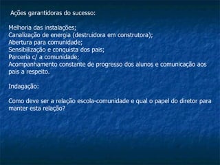 Ações garantidoras do sucesso: Melhoria das instalações; Canalização de energia (destruidora em construtora);  Abertura para comunidade;  Sensibilização e conquista dos pais;  Parceria c/ a comunidade;  Acompanhamento constante de progresso dos alunos e comunicação aos pais a respeito. Indagação: Como deve ser a relação escola-comunidade e qual o papel do diretor para manter esta relação? 