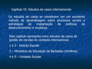 Capítulo VI: Estudos de casos internacionais Os estudos de casos se constituem em um excelente método de aprendizagem sobre processos sociais e estratégias de implantação de políticas de desenvolvimento e mudança. Este capítulo apresenta cinco estudos de casos de gestão de escolas do contexto internacional. 1 e 2 - Distrito Escolar 3 – Ministério da Educação de Barbados (Antilhas) 4 e 5 – Unidade Escolar 