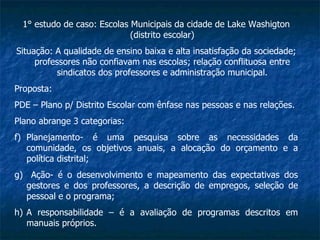 1° estudo de caso: Escolas Municipais da cidade de Lake Washigton (distrito escolar) Situação: A qualidade de ensino baixa e alta insatisfação da sociedade; professores não confiavam nas escolas; relação conflituosa entre sindicatos dos professores e administração municipal. Proposta:  PDE – Plano p/ Distrito Escolar com ênfase nas pessoas e nas relações. Plano abrange 3 categorias: Planejamento- é uma pesquisa sobre as necessidades da comunidade, os objetivos anuais, a alocação do orçamento e a política distrital; Ação- é o desenvolvimento e mapeamento das expectativas dos gestores e dos professores, a descrição de empregos, seleção de pessoal e o programa; A responsabilidade – é a avaliação de programas descritos em manuais próprios. 