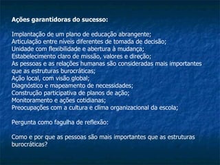 Ações garantidoras do sucesso: Implantação de um plano de educação abrangente; Articulação entre níveis diferentes de tomada de decisão; Unidade com flexibilidade e abertura à mudança; Estabelecimento claro de missão, valores e direção; As pessoas e as relações humanas são consideradas mais importantes que as estruturas burocráticas; Ação local, com visão global; Diagnóstico e mapeamento de necessidades; Construção participativa de planos de ação; Monitoramento e ações cotidianas; Preocupações com a cultura e clima organizacional da escola; Pergunta como fagulha de reflexão: Como e por que as pessoas são mais importantes que as estruturas burocráticas? 