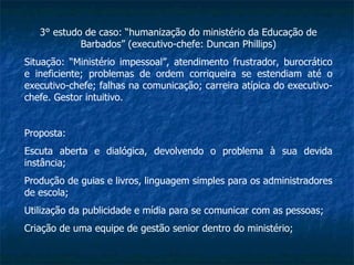 3° estudo de caso: “humanização do ministério da Educação de Barbados” (executivo-chefe: Duncan Phillips) Situação: “Ministério impessoal”, atendimento frustrador, burocrático e ineficiente; problemas de ordem corriqueira se estendiam até o executivo-chefe; falhas na comunicação; carreira atípica do executivo-chefe. Gestor intuitivo. Proposta: Escuta aberta e dialógica, devolvendo o problema à sua devida instância; Produção de guias e livros, linguagem simples para os administradores de escola; Utilização da publicidade e mídia para se comunicar com as pessoas; Criação de uma equipe de gestão senior dentro do ministério; 
