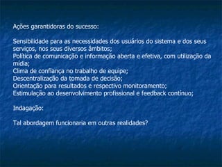 Ações garantidoras do sucesso: Sensibilidade para as necessidades dos usuários do sistema e dos seus serviços, nos seus diversos âmbitos; Política de comunicação e informação aberta e efetiva, com utilização da mídia; Clima de confiança no trabalho de equipe; Descentralização da tomada de decisão; Orientação para resultados e respectivo monitoramento; Estimulação ao desenvolvimento profissional e feedback contínuo; Indagação: Tal abordagem funcionaria em outras realidades? 