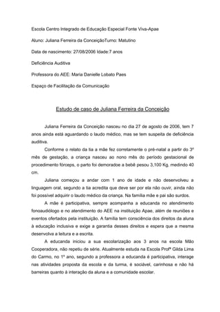 Escola Centro Integrado de Educação Especial Fonte Viva-Apae
Aluno: Juliana Ferreira da ConceiçãoTurno: Matutino
Data de nascimento: 27/08/2006 Idade:7 anos
Deficiência Auditiva
Professora do AEE: Maria Danielle Lobato Paes
Espaço de Facilitação da Comunicação

Estudo de caso de Juliana Ferreira da Conceição
Juliana Ferreira da Conceição nasceu no dia 27 de agosto de 2006, tem 7
anos ainda está aguardando o laudo médico, mas se tem suspeita de deficiência
auditiva.
Conforme o relato da tia a mãe fez corretamente o pré-natal a partir do 3º
mês de gestação, a criança nasceu ao nono mês do período gestacional de
procedimento fórceps, o parto foi demoradoe a bebê pesou 3,100 Kg, medindo 40
cm.
Juliana começou a andar com 1 ano de idade e não desenvolveu a
linguagem oral, segundo a tia acredita que deve ser por ela não ouvir, ainda não
foi possível adquirir o laudo médico da criança. Na família mãe e pai são surdos.
A mãe é participativa, sempre acompanha a educanda no atendimento
fonoaudiólogo e no atendimento do AEE na instituição Apae, além de reuniões e
eventos ofertados pela instituição. A família tem consciência dos direitos da aluna
à educação inclusiva e exige a garantia desses direitos e espera que a mesma
desenvolva a leitura e a escrita.
A educanda iniciou a sua escolarização aos 3 anos na escola Mão
Cooperadora, não repetiu de série. Atualmente estuda na Escola Profª Gilda Lima
do Carmo, no 1º ano, segundo a professora a educanda é participativa, interage
nas atividades proposta da escola e da turma, é sociável, carinhosa e não há
barreiras quanto à interação da aluna e a comunidade escolar.

 