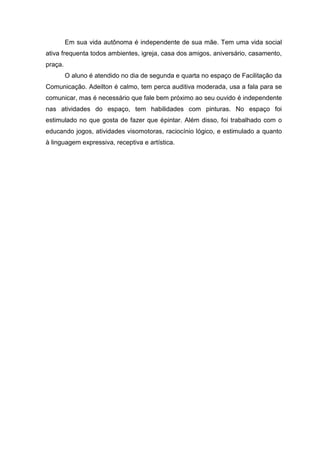 Em sua vida autônoma é independente de sua mãe. Tem uma vida social
ativa frequenta todos ambientes, igreja, casa dos amigos, aniversário, casamento,
praça.
O aluno é atendido no dia de segunda e quarta no espaço de Facilitação da
Comunicação. Adeilton é calmo, tem perca auditiva moderada, usa a fala para se
comunicar, mas é necessário que fale bem próximo ao seu ouvido é independente
nas atividades do espaço, tem habilidades com pinturas. No espaço foi
estimulado no que gosta de fazer que épintar. Além disso, foi trabalhado com o
educando jogos, atividades visomotoras, raciocínio lógico, e estimulado a quanto
à linguagem expressiva, receptiva e artística.

 