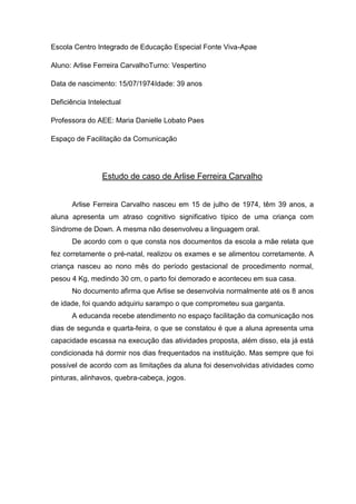 Escola Centro Integrado de Educação Especial Fonte Viva-Apae
Aluno: Arlise Ferreira CarvalhoTurno: Vespertino
Data de nascimento: 15/07/1974Idade: 39 anos
Deficiência Intelectual
Professora do AEE: Maria Danielle Lobato Paes
Espaço de Facilitação da Comunicação

Estudo de caso de Arlise Ferreira Carvalho
Arlise Ferreira Carvalho nasceu em 15 de julho de 1974, têm 39 anos, a
aluna apresenta um atraso cognitivo significativo típico de uma criança com
Síndrome de Down. A mesma não desenvolveu a linguagem oral.
De acordo com o que consta nos documentos da escola a mãe relata que
fez corretamente o pré-natal, realizou os exames e se alimentou corretamente. A
criança nasceu ao nono mês do período gestacional de procedimento normal,
pesou 4 Kg, medindo 30 cm, o parto foi demorado e aconteceu em sua casa.
No documento afirma que Arlise se desenvolvia normalmente até os 8 anos
de idade, foi quando adquiriu sarampo o que comprometeu sua garganta.
A educanda recebe atendimento no espaço facilitação da comunicação nos
dias de segunda e quarta-feira, o que se constatou é que a aluna apresenta uma
capacidade escassa na execução das atividades proposta, além disso, ela já está
condicionada há dormir nos dias frequentados na instituição. Mas sempre que foi
possível de acordo com as limitações da aluna foi desenvolvidas atividades como
pinturas, alinhavos, quebra-cabeça, jogos.

 