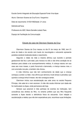 Escola Centro Integrado de Educação Especial Fonte Viva-Apae
Aluno: Clervison Soares da CruzTurno: Vespertino
Data de nascimento: 01/03/1992Idade: 21 anos
DeficiênciaFísica
Professora do AEE: Maria Danielle Lobato Paes
Espaço de Facilitação da Comunicação

Estudo de caso de Clervison Soares da Cruz
Clervirson Soares da Cruz nasceu no dia 01 de março de 1992, tem 21
anos de idade e de acordo com laudo do neurologista o educando apresenta
paralisia cerebral moderada desde o nascimento.
Segundo o relato da mãe a mesma afirmou que durante o período
gestacional não fez o pré-natal, pois morava no sítio e não tinha condição de se
deslocar para cidade e ter acompanhamento médico. A criança nasceu em sua
casa aos nove meses, o parto foinormal e demorada, a criança nasceu roxa, e
com anomalia nos pés, e também não chorou.
A mãe informou que não tem conhecimento da idade que a criança
começou a andar e a falar, mas afirma que demorou muito tempo e percebeu que
quando a criança tinha 8 meses ele não conseguia sentar.
Clervirson iniciou sua escolarização aos sete anos na escola Pequeno
Príncipe, não sabe ler e nem escrever. A mãe não soube informar com idade ele
foi matriculado na Apae, onde permanece até hoje.
Sempre que possível à mãe participa de eventos da instituição, tem
consciência dos direitos do filho, no entanto prefere que seu filho frequente
somente a Apae devido a deficiência física do educando. Com relação a
escolarização a relatou que não tem expectativas pois, reconhece suas limitações

 
