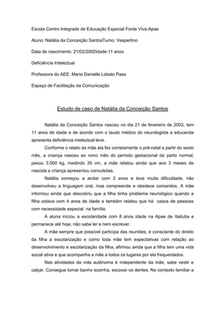 Escola Centro Integrado de Educação Especial Fonte Viva-Apae
Aluno: Natália da Conceição SantosTurno: Vespertino
Data de nascimento: 21/02/2002Idade:11 anos
Deficiência Intelectual
Professora do AEE: Maria Danielle Lobato Paes
Espaço de Facilitação da Comunicação

Estudo de caso de Natália da Conceição Santos
Natália da Conceição Santos nasceu no dia 21 de fevereiro de 2002, tem
11 anos de idade e de acordo com o laudo médico do neurologista a educanda
apresenta deficiência intelectual leve.
Conforme o relato da mãe ela fez corretamente o pré-natal a partir do sexto
mês, a criança nasceu ao nono mês do período gestacional de parto normal,
pesou 3.500 kg, medindo 35 cm, a mãe relatou ainda que aos 3 meses de
nascida a criança apresentou convulsões.
Natália começou a andar com 2 anos e teve muita dificuldade, não
desenvolveu a linguagem oral, mas compreende e obedece comandos. A mãe
informou ainda que descobriu que a filha tinha problema neurológico quando a
filha estava com 4 anos de idade e também relatou que há casos de pessoas
com necessidade especial na família.
A aluna iniciou a escolaridade com 8 anos idade na Apae de Itaituba e
permanece até hoje, não sabe ler e nem escrever.
A mãe sempre que possível participa das reuniões, é consciente do direito
da filha a escolarização e como toda mãe tem expectativas com relação ao
desenvolvimento e escolarização da filha, afirmou ainda que a filha tem uma vida
social ativa e que acompanha a mãe a todos os lugares por ela frequentados.
Nas atividades da vida autônoma é independente da mãe, sabe vestir e
calçar. Consegue tomar banho sozinha, escovar os dentes. No contexto familiar a

 