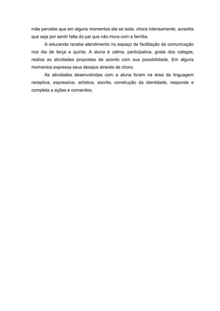 mãe percebe que em alguns momentos ela se isola, chora intensamente, acredita
que seja por sentir falta do pai que não mora com a família.
A educanda recebe atendimento no espaço de facilitação da comunicação
nos dia de terça e quinta. A aluna é calma, participativa, gosta dos colegas,
realiza as atividades propostas de acordo com sua possibilidade. Em alguns
momentos expressa seus desejos através de choro.
As atividades desenvolvidas com a aluna foram na área da linguagem
receptiva, expressiva, artística, escrita, construção da identidade, responde e
completa a ações e comandos.

 