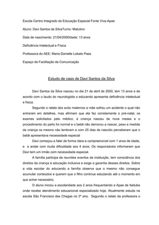 Escola Centro Integrado de Educação Especial Fonte Viva-Apae
Aluno: Davi Santos da SilvaTurno: Matutino
Data de nascimento: 21/04/2000Idade: 13 anos
Deficiência Intelectual e Física
Professora do AEE: Maria Danielle Lobato Paes
Espaço de Facilitação da Comunicação

Estudo de caso de Davi Santos da Silva
Davi Santos da Silva nasceu no dia 21 de abril de 2000, tem 13 anos e de
acordo com o laudo do neurologista o educando apresenta deficiência intelectual
e física.
Segundo o relato dos avós maternos a mãe sofreu um acidente o qual não
entraram em detalhes, mas afirmam que ela fez corretamente o pré-natal, os
exames solicitados pelo médico, à criança nasceu de nove meses e o
procedimento do parto foi normal e o bebê não demorou a nascer, peso e medida
da criança os mesmo não lembram e com 25 dias de nascido perceberam que o
bebê apresentava necessidade especial
Davi começou a falar de forma clara e compreensível com 1 anos de idade,
e a andar com muita dificuldade aos 4 anos. Os responsáveis informaram que
Davi tem um irmão com necessidade especial.
A família participa de reuniões eventos da instituição, tem consciência dos
direitos da criança à educação inclusiva e exige a garantia desses direitos. Sobre
a vida escolar do educando a família observa que o mesmo não consegue
acumular conteúdos e querem que o filho continue estudando até o momento em
que achar necessário.
O aluno iniciou a escolaridade aos 2 anos frequentando a Apae de Itaituba
onde recebe atendimento educacional especializado hoje. Atualmente estuda na
escola São Francisco das Chagas no 3º ano. Segundo o relato da professora o

 