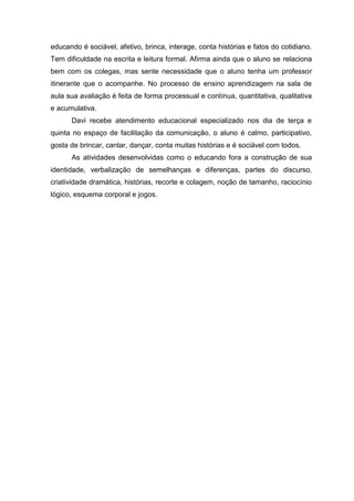 educando é sociável, afetivo, brinca, interage, conta histórias e fatos do cotidiano.
Tem dificuldade na escrita e leitura formal. Afirma ainda que o aluno se relaciona
bem com os colegas, mas sente necessidade que o aluno tenha um professor
itinerante que o acompanhe. No processo de ensino aprendizagem na sala de
aula sua avaliação é feita de forma processual e contínua, quantitativa, qualitativa
e acumulativa.
Davi recebe atendimento educacional especializado nos dia de terça e
quinta no espaço de facilitação da comunicação, o aluno é calmo, participativo,
gosta de brincar, cantar, dançar, conta muitas histórias e é sociável com todos.
As atividades desenvolvidas como o educando fora a construção de sua
identidade, verbalização de semelhanças e diferenças, partes do discurso,
criatividade dramática, histórias, recorte e colagem, noção de tamanho, raciocínio
lógico, esquema corporal e jogos.

 