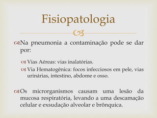 
Na pneumonia a contaminação pode se dar
por:
 Vias Aéreas: vias inalatórias.
 Via Hematogênica: focos infecciosos em pele, vias
urinárias, intestino, abdome e osso.
Os microrganismos causam uma lesão da
mucosa respiratória, levando a uma descamação
celular e exsudação alveolar e brônquica.
Fisiopatologia
 