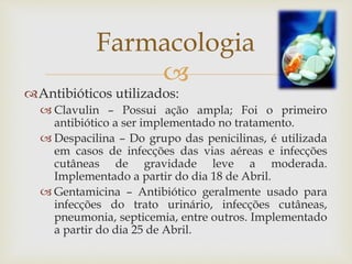 
Antibióticos utilizados:
 Clavulin – Possui ação ampla; Foi o primeiro
antibiótico a ser implementado no tratamento.
 Despacilina – Do grupo das penicilinas, é utilizada
em casos de infecções das vias aéreas e infecções
cutâneas de gravidade leve a moderada.
Implementado a partir do dia 18 de Abril.
 Gentamicina – Antibiótico geralmente usado para
infecções do trato urinário, infecções cutâneas,
pneumonia, septicemia, entre outros. Implementado
a partir do dia 25 de Abril.
Farmacologia
 