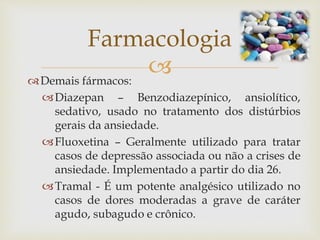 Demais fármacos:
Diazepan – Benzodiazepínico, ansiolítico,
sedativo, usado no tratamento dos distúrbios
gerais da ansiedade.
Fluoxetina – Geralmente utilizado para tratar
casos de depressão associada ou não a crises de
ansiedade. Implementado a partir do dia 26.
Tramal - É um potente analgésico utilizado no
casos de dores moderadas a grave de caráter
agudo, subagudo e crônico.
Farmacologia
 