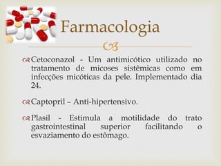 
Cetoconazol - Um antimicótico utilizado no
tratamento de micoses sistêmicas como em
infecções micóticas da pele. Implementado dia
24.
Captopril – Anti-hipertensivo.
Plasil - Estimula a motilidade do trato
gastrointestinal superior facilitando o
esvaziamento do estômago.
Farmacologia
 