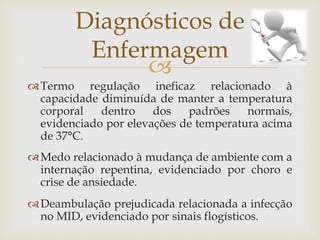 
Termo regulação ineficaz relacionado à
capacidade diminuída de manter a temperatura
corporal dentro dos padrões normais,
evidenciado por elevações de temperatura acima
de 37°C.
Medo relacionado à mudança de ambiente com a
internação repentina, evidenciado por choro e
crise de ansiedade.
Deambulação prejudicada relacionada a infecção
no MID, evidenciado por sinais flogísticos.
Diagnósticos de
Enfermagem
 