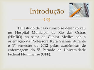 
Tal estudo de caso clínico se desenvolveu
no Hospital Municipal de Rio das Ostras
(HMRO) no setor de Clínica Médica sob a
orientação da Professora Kyra Vianna, durante
o 1° semestre de 2012 pelas acadêmicas de
enfermagem do 5° Período da Universidade
Federal Fluminense (UFF).
Introdução
 