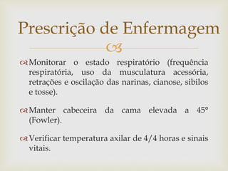 
Monitorar o estado respiratório (frequência
respiratória, uso da musculatura acessória,
retrações e oscilação das narinas, cianose, sibilos
e tosse).
Manter cabeceira da cama elevada a 45°
(Fowler).
Verificar temperatura axilar de 4/4 horas e sinais
vitais.
Prescrição de Enfermagem
 