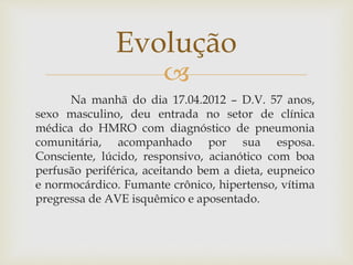 
Na manhã do dia 17.04.2012 – D.V. 57 anos,
sexo masculino, deu entrada no setor de clínica
médica do HMRO com diagnóstico de pneumonia
comunitária, acompanhado por sua esposa.
Consciente, lúcido, responsivo, acianótico com boa
perfusão periférica, aceitando bem a dieta, eupneico
e normocárdico. Fumante crônico, hipertenso, vítima
pregressa de AVE isquêmico e aposentado.
Evolução
 