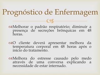 
Melhorar o padrão respiratório; diminuir a
presença de secreções brônquicas em 48
horas.
O cliente deverá apresentar melhora da
temperatura corporal em 48 horas após o
início do tratamento.
Melhora do estresse causado pelo medo
através de uma conversa explicando a
necessidade de estar internado.
Prognóstico de Enfermagem
 